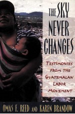 THE SKY NEVER CHANGES:TESTIMONIES FROM THE GUATEMALAN LABOR MOVEMENT